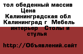 cтол обеденный массив › Цена ­ 15 600 - Калининградская обл., Калининград г. Мебель, интерьер » Столы и стулья   